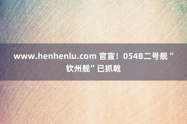 www.henhenlu.com 官宣！054B二号舰“钦州舰”已抓戟