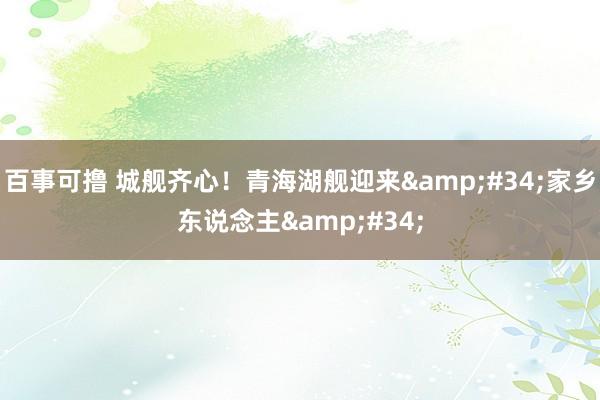 百事可撸 城舰齐心！青海湖舰迎来&#34;家乡东说念主&#34;