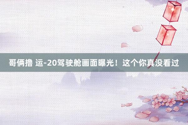 哥俩撸 运-20驾驶舱画面曝光！这个你真没看过