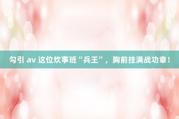 勾引 av 这位炊事班“兵王”，胸前挂满战功章！
