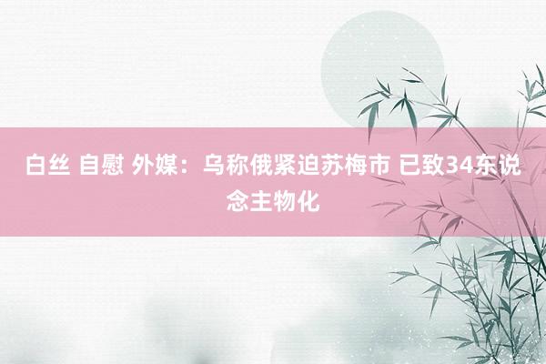 白丝 自慰 外媒：乌称俄紧迫苏梅市 已致34东说念主物化