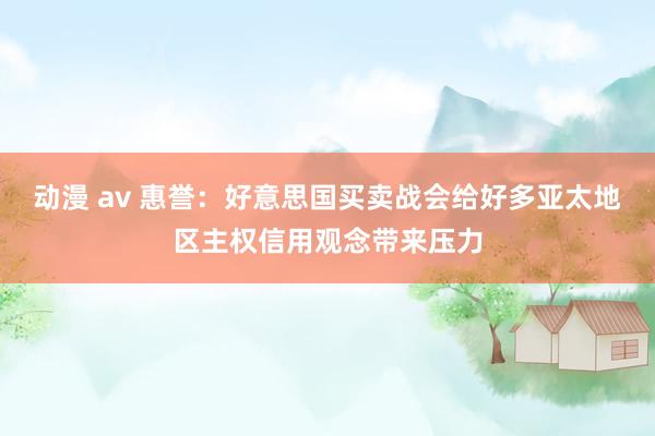 动漫 av 惠誉：好意思国买卖战会给好多亚太地区主权信用观念带来压力