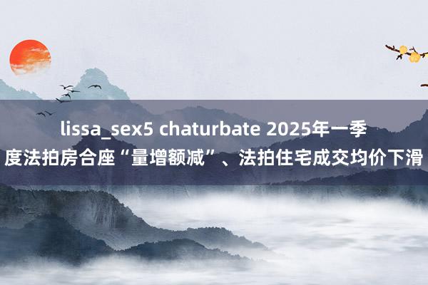 lissa_sex5 chaturbate 2025年一季度法拍房合座“量增额减”、法拍住宅成交均价下滑