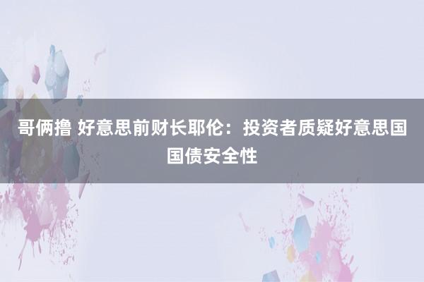 哥俩撸 好意思前财长耶伦：投资者质疑好意思国国债安全性