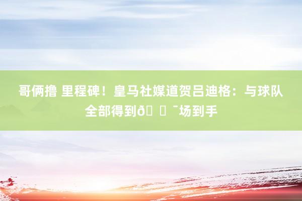 哥俩撸 里程碑！皇马社媒道贺吕迪格：与球队全部得到💯场到手