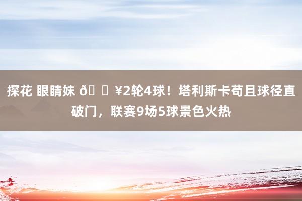 探花 眼睛妹 🔥2轮4球！塔利斯卡苟且球径直破门，联赛9场5球景色火热