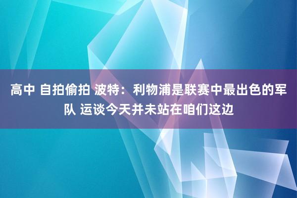 高中 自拍偷拍 波特：利物浦是联赛中最出色的军队 运谈今天并未站在咱们这边