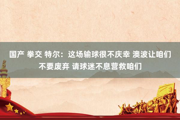 国产 拳交 特尔：这场输球很不庆幸 澳波让咱们不要废弃 请球迷不息营救咱们