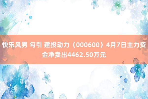 快乐风男 勾引 建投动力（000600）4月7日主力资金净卖出4462.50万元