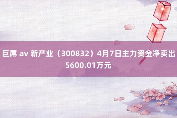 巨屌 av 新产业（300832）4月7日主力资金净卖出5600.01万元