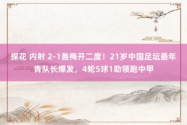 探花 内射 2-1轰梅开二度！21岁中国足坛最年青队长爆发，4轮5球1助领跑中甲