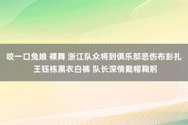 咬一口兔娘 裸舞 浙江队众将到俱乐部悲伤布彭扎 王钰栋黑衣白裤 队长深情戴帽鞠躬
