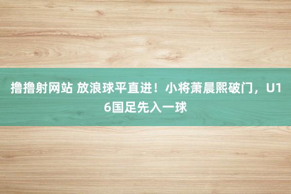 撸撸射网站 放浪球平直进！小将萧晨熙破门，U16国足先入一球