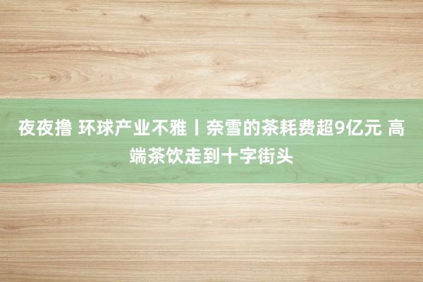 夜夜撸 环球产业不雅丨奈雪的茶耗费超9亿元 高端茶饮走到十字街头