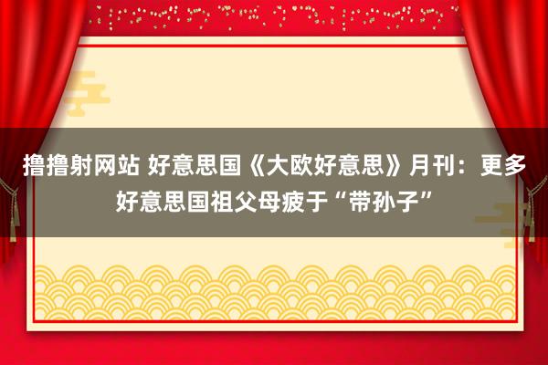撸撸射网站 好意思国《大欧好意思》月刊：更多好意思国祖父母疲于“带孙子”