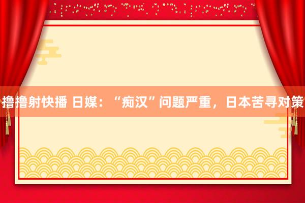 撸撸射快播 日媒：“痴汉”问题严重，日本苦寻对策