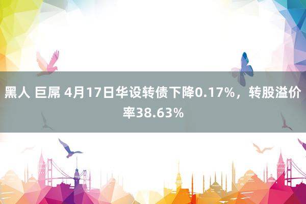 黑人 巨屌 4月17日华设转债下降0.17%，转股溢价率38.63%