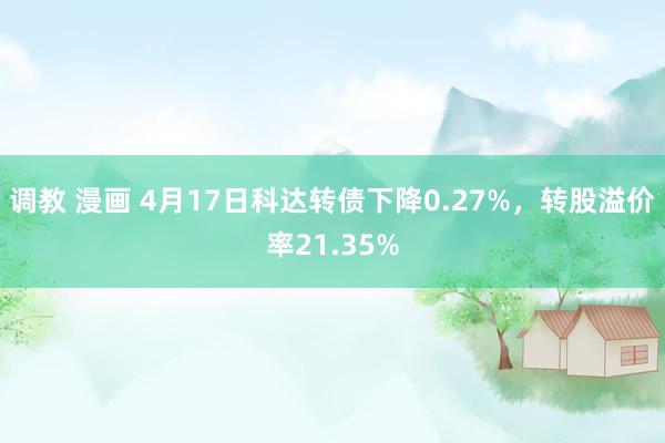调教 漫画 4月17日科达转债下降0.27%，转股溢价率21.35%