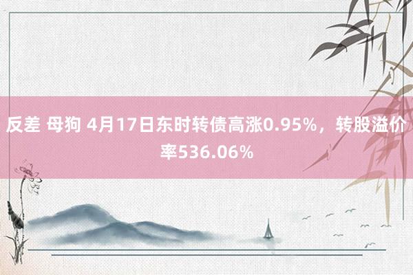 反差 母狗 4月17日东时转债高涨0.95%，转股溢价率536.06%