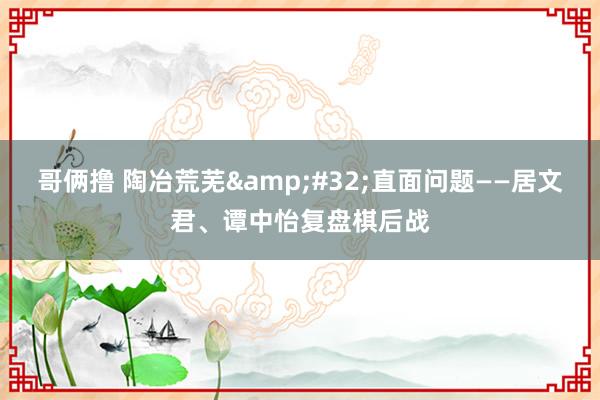 哥俩撸 陶冶荒芜&#32;直面问题——居文君、谭中怡复盘棋后战