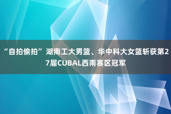 “自拍偷拍” 湖南工大男篮、华中科大女篮斩获第27届CUBAL西南赛区冠军