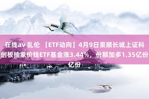 在线av 乱伦 【ETF动向】4月9日景顺长城上证科创板抽象价钱ETF基金涨3.44%，份额加多1.35亿份