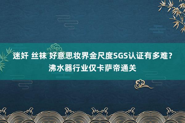 迷奸 丝袜 好意思妆界金尺度SGS认证有多难？沸水器行业仅卡萨帝通关