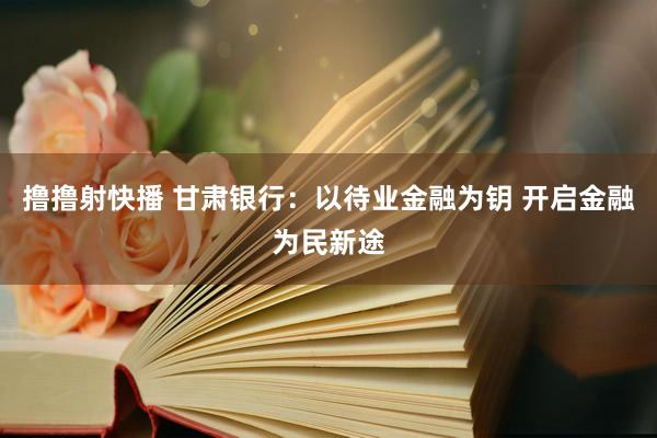 撸撸射快播 甘肃银行：以待业金融为钥 开启金融为民新途