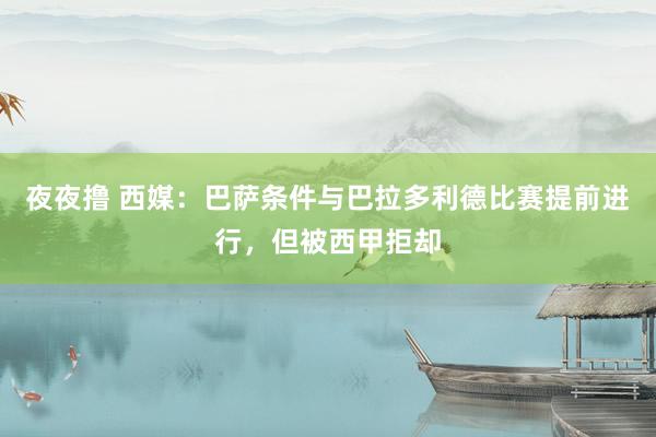 夜夜撸 西媒：巴萨条件与巴拉多利德比赛提前进行，但被西甲拒却
