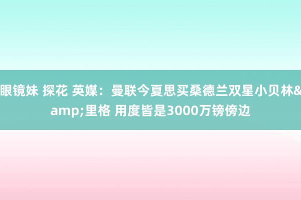 眼镜妹 探花 英媒：曼联今夏思买桑德兰双星小贝林&里格 用度皆是3000万镑傍边