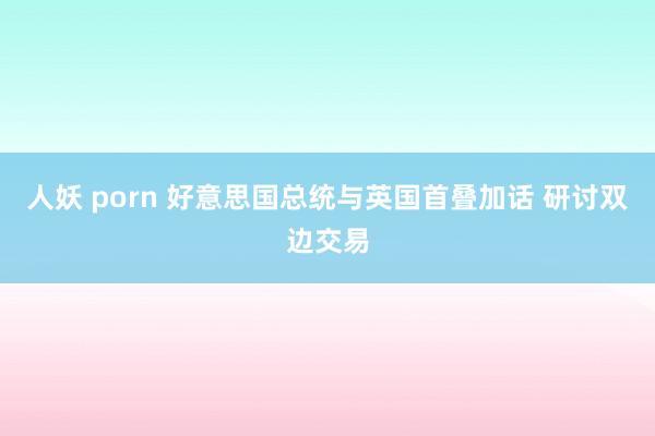 人妖 porn 好意思国总统与英国首叠加话 研讨双边交易