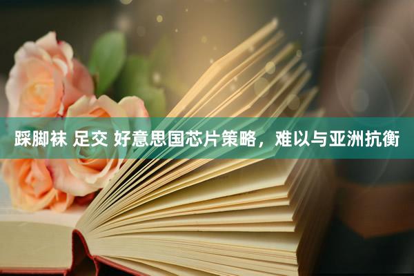 踩脚袜 足交 好意思国芯片策略，难以与亚洲抗衡