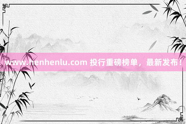 www.henhenlu.com 投行重磅榜单，最新发布！