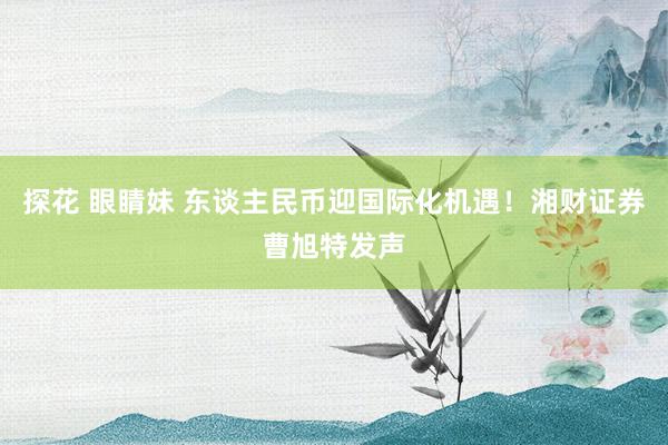 探花 眼睛妹 东谈主民币迎国际化机遇！湘财证券曹旭特发声