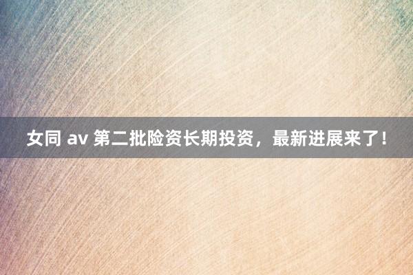 女同 av 第二批险资长期投资，最新进展来了！