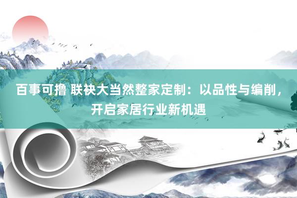 百事可撸 联袂大当然整家定制：以品性与编削，开启家居行业新机遇