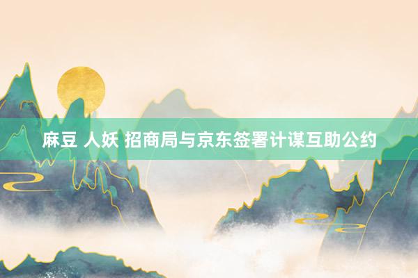 麻豆 人妖 招商局与京东签署计谋互助公约