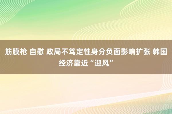 筋膜枪 自慰 政局不笃定性身分负面影响扩张 韩国经济靠近“迎风”