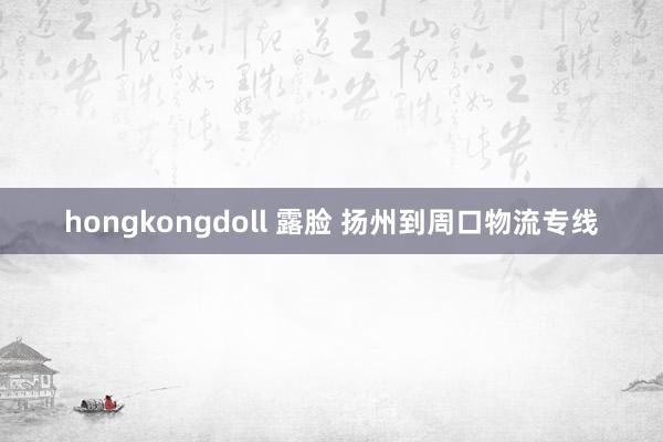 hongkongdoll 露脸 扬州到周口物流专线