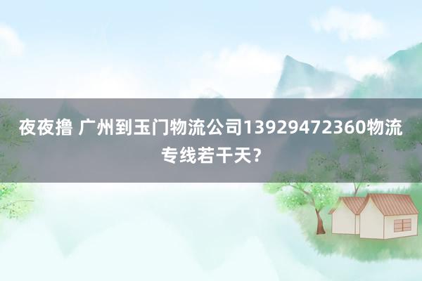 夜夜撸 广州到玉门物流公司13929472360物流专线若干天？