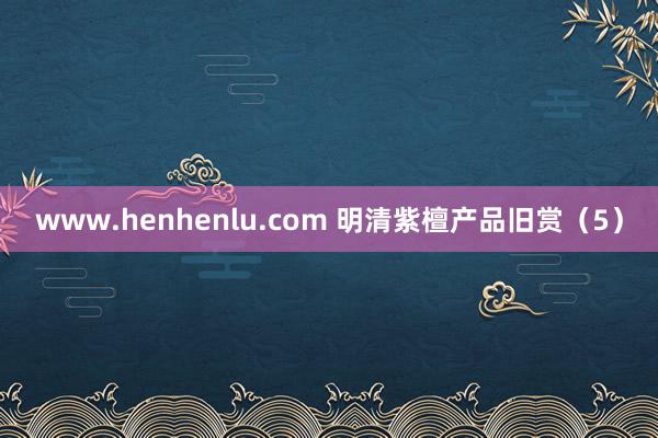 www.henhenlu.com 明清紫檀产品旧赏（5）