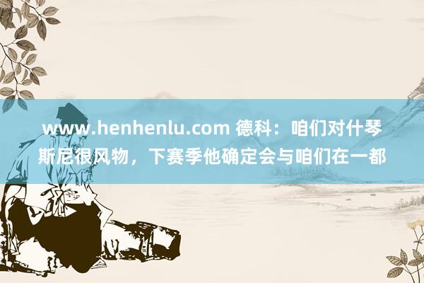 www.henhenlu.com 德科：咱们对什琴斯尼很风物，下赛季他确定会与咱们在一都