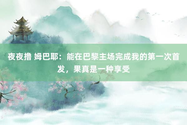 夜夜撸 姆巴耶：能在巴黎主场完成我的第一次首发，果真是一种享受