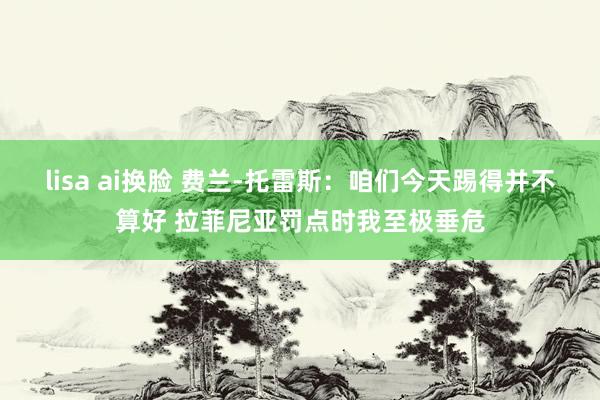 lisa ai换脸 费兰-托雷斯：咱们今天踢得并不算好 拉菲尼亚罚点时我至极垂危
