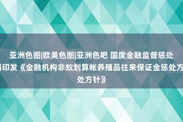 亚洲色图|欧美色图|亚洲色吧 国度金融监督惩处总局印发《金融机构非蚁划算帐养殖品往来保证金惩处方针》