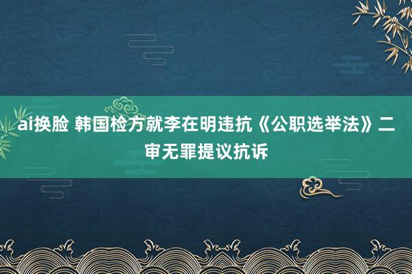 ai换脸 韩国检方就李在明违抗《公职选举法》二审无罪提议抗诉