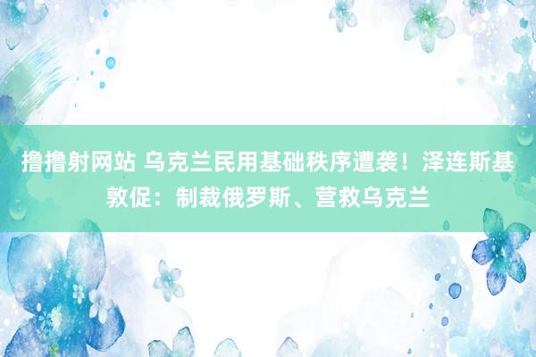 撸撸射网站 乌克兰民用基础秩序遭袭！泽连斯基敦促：制裁俄罗斯、营救乌克兰