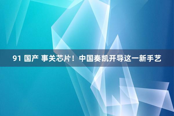 91 国产 事关芯片！中国奏凯开导这一新手艺