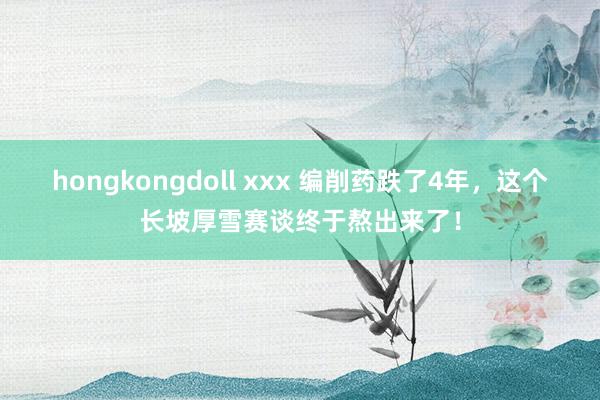 hongkongdoll xxx 编削药跌了4年，这个长坡厚雪赛谈终于熬出来了！
