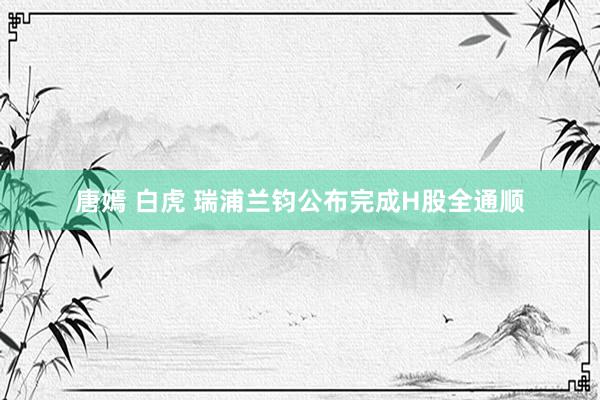 唐嫣 白虎 瑞浦兰钧公布完成H股全通顺